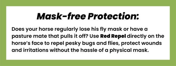 A rectangular graphic with a white background outlined by a thick frame of light green with black sans serif text centered on it. The bolded title reads, “Mask-free Protection:,” followed by body text that reads, “Does your horse regularly lose his fly mask or have a pasture mate that pulls it off? Use Red Repel directly on the horse’s face to repel pesky bugs and flies, protect wounds and irritations without the hassle of a physical mask.”